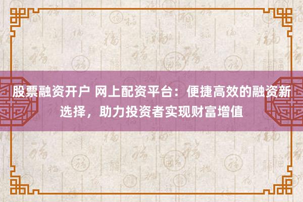 股票融资开户 网上配资平台：便捷高效的融资新选择，助力投资者实现财富增值