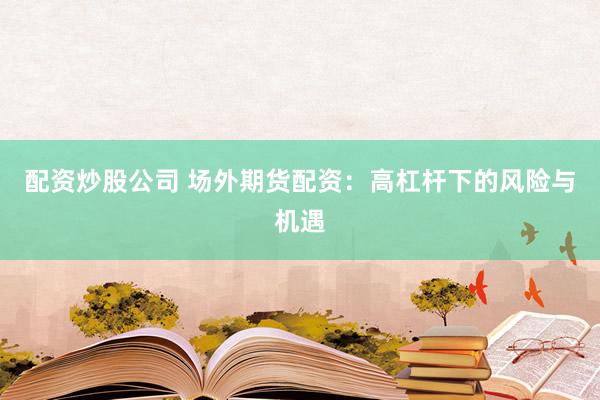 配资炒股公司 场外期货配资：高杠杆下的风险与机遇
