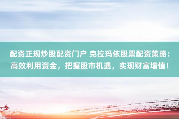 配资正规炒股配资门户 克拉玛依股票配资策略：高效利用资金，把握股市机遇，实现财富增值！