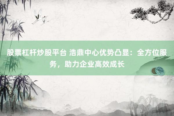 股票杠杆炒股平台 浩鼎中心优势凸显：全方位服务，助力企业高效成长