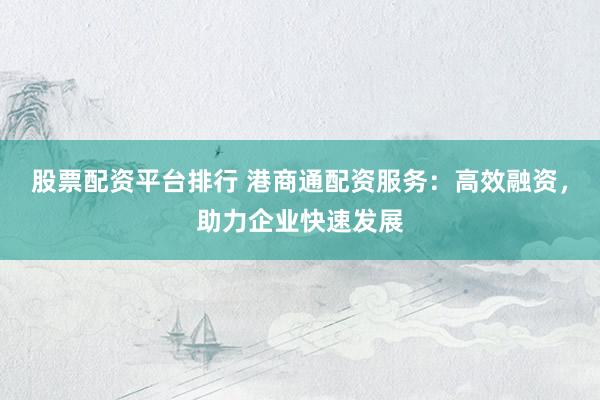 股票配资平台排行 港商通配资服务:高效融资,助力企业快速发展
