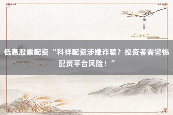 低息股票配资 “科祥配资涉嫌诈骗?投资者需警惕配资平台风险!”