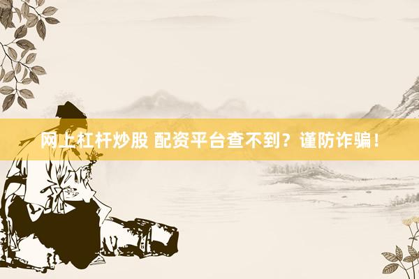 网上杠杆炒股 配资平台查不到？谨防诈骗！