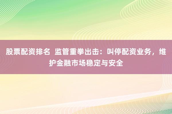 股票配资排名  监管重拳出击：叫停配资业务，维护金融市场稳定与安全