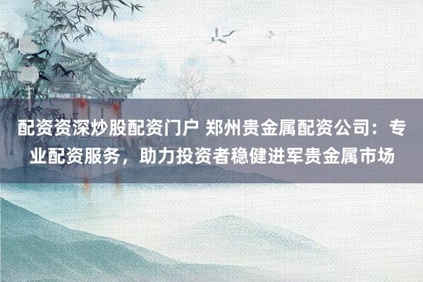 配资资深炒股配资门户 郑州贵金属配资公司：专业配资服务，助力投资者稳健进军贵金属市场