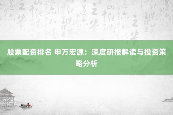 股票配资排名 申万宏源:深度研报解读与投资策略分析