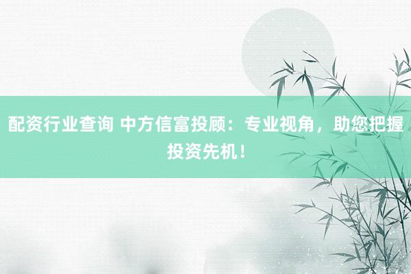 配资行业查询 中方信富投顾：专业视角，助您把握投资先机！