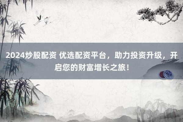 2024炒股配资 优选配资平台，助力投资升级，开启您的财富增长之旅！