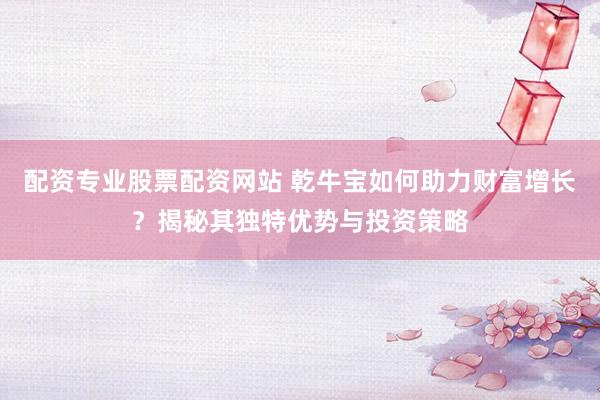 配资专业股票配资网站 乾牛宝如何助力财富增长？揭秘其独特优势与投资策略