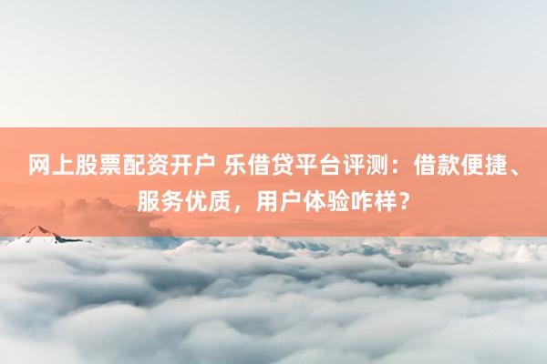 网上股票配资开户 乐借贷平台评测:借款便捷、服务优质,用户体验咋样?