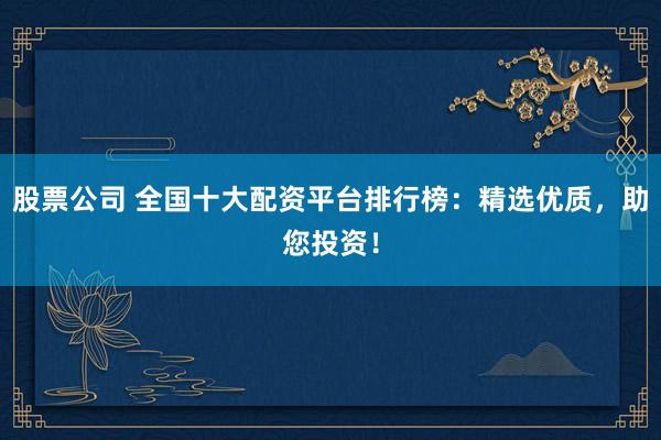 股票公司 全国十大配资平台排行榜：精选优质，助您投资！