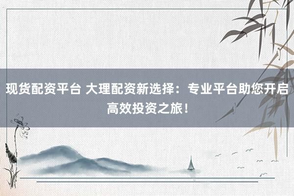 现货配资平台 大理配资新选择:专业平台助您开启高效投资之旅!
