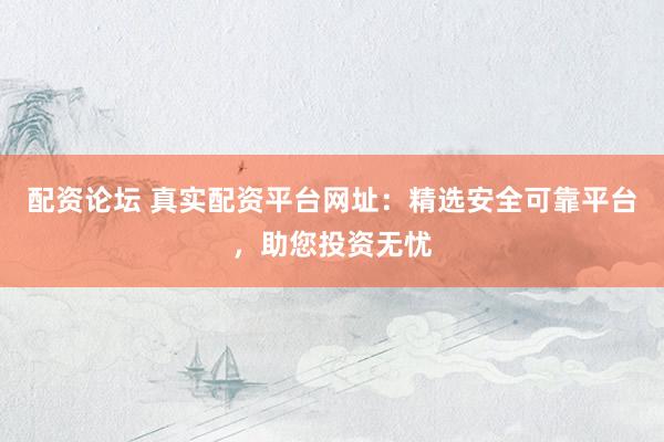 配资论坛 真实配资平台网址：精选安全可靠平台，助您投资无忧