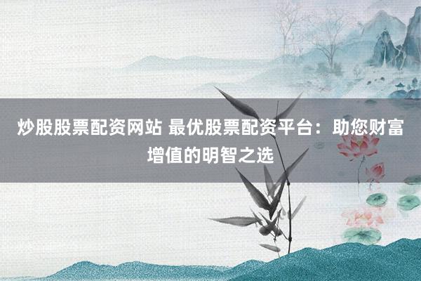炒股股票配资网站 最优股票配资平台：助您财富增值的明智之选