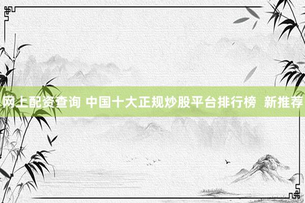 网上配资查询 中国十大正规炒股平台排行榜  新推荐
