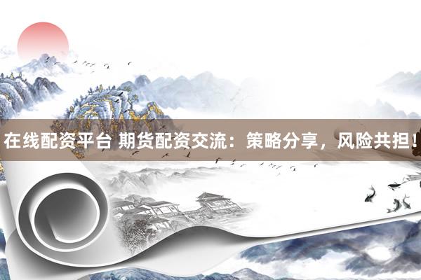 在线配资平台 期货配资交流：策略分享，风险共担！