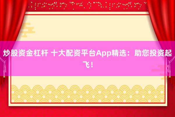 炒股资金杠杆 十大配资平台App精选：助您投资起飞！