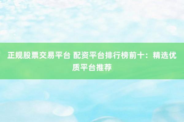 正规股票交易平台 配资平台排行榜前十：精选优质平台推荐