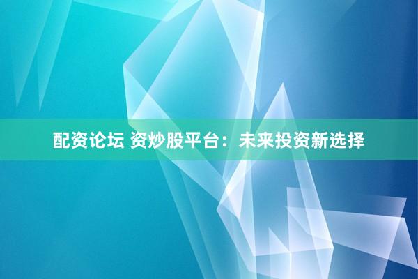 配资论坛 资炒股平台：未来投资新选择