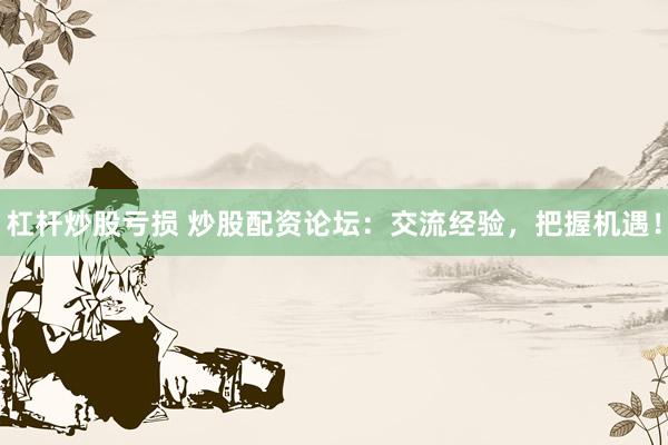 杠杆炒股亏损 炒股配资论坛：交流经验，把握机遇！