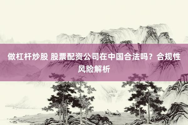 做杠杆炒股 股票配资公司在中国合法吗?合规性风险解析