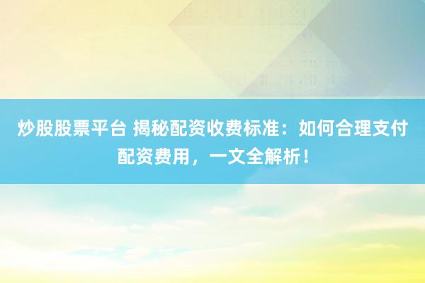 炒股股票平台 揭秘配资收费标准：如何合理支付配资费用，一文全解析！