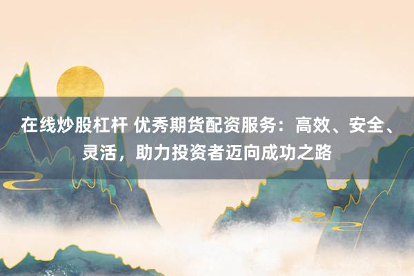 在线炒股杠杆 优秀期货配资服务：高效、安全、灵活，助力投资者迈向成功之路