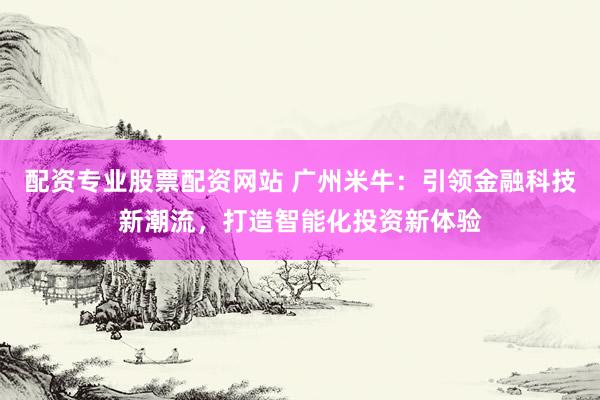配资专业股票配资网站 广州米牛：引领金融科技新潮流，打造智能化投资新体验