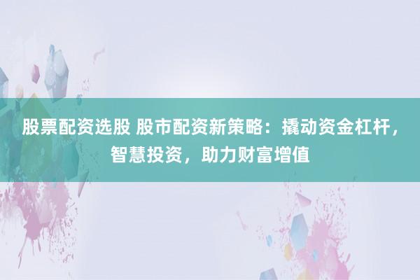 股票配资选股 股市配资新策略：撬动资金杠杆，智慧投资，助力财富增值