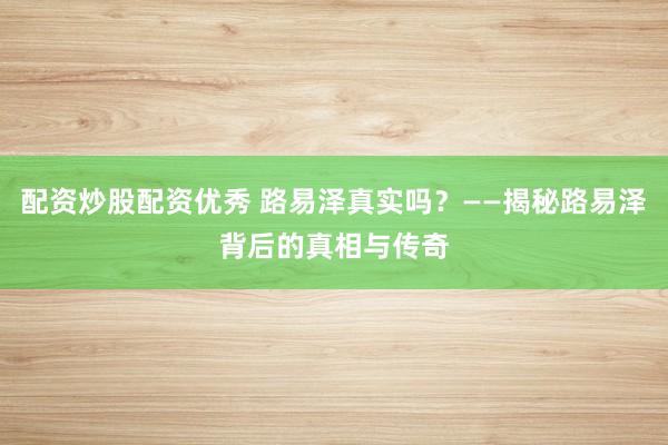 配资炒股配资优秀 路易泽真实吗？——揭秘路易泽背后的真相与传奇