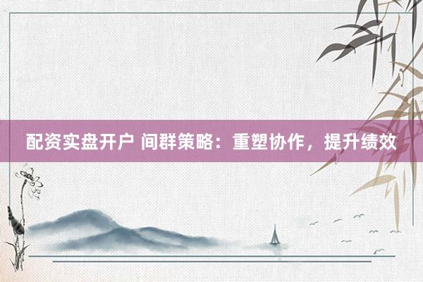配资实盘开户 间群策略：重塑协作，提升绩效