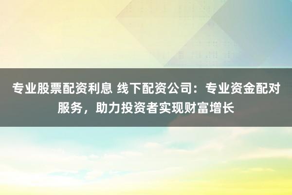 专业股票配资利息 线下配资公司：专业资金配对服务，助力投资者实现财富增长