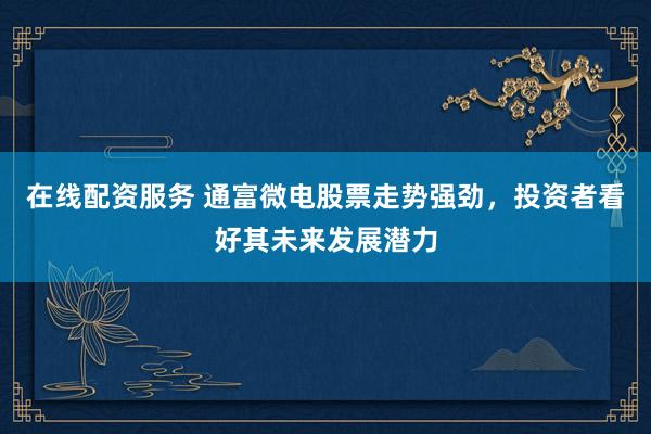 在线配资服务 通富微电股票走势强劲，投资者看好其未来发展潜力