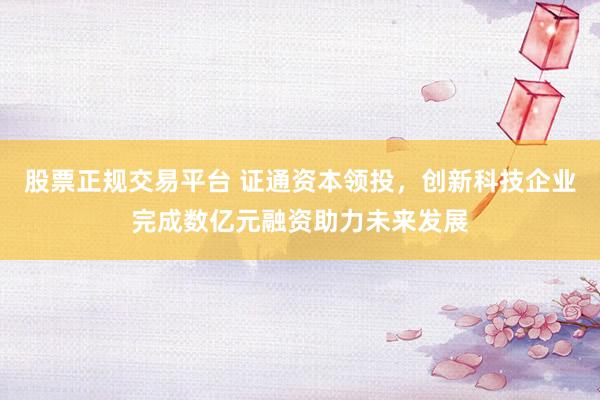 股票正规交易平台 证通资本领投，创新科技企业完成数亿元融资助力未来发展