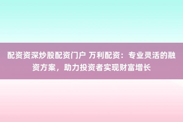 配资资深炒股配资门户 万利配资：专业灵活的融资方案，助力投资者实现财富增长