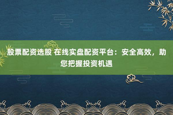 股票配资选股 在线实盘配资平台：安全高效，助您把握投资机遇