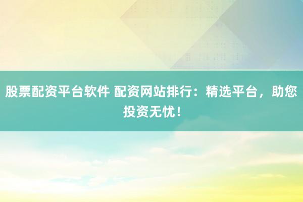 股票配资平台软件 配资网站排行：精选平台，助您投资无忧！