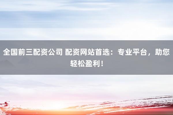 全国前三配资公司 配资网站首选：专业平台，助您轻松盈利！