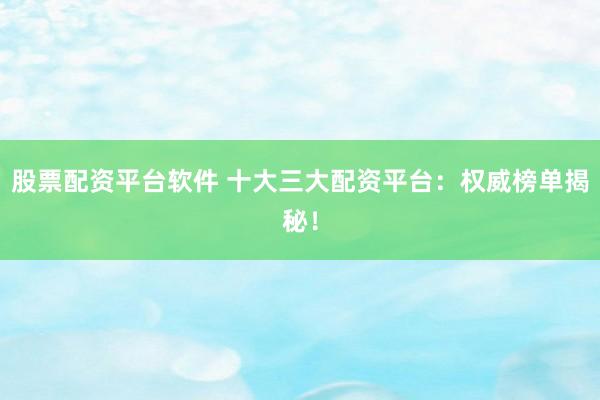 股票配资平台软件 十大三大配资平台：权威榜单揭秘！