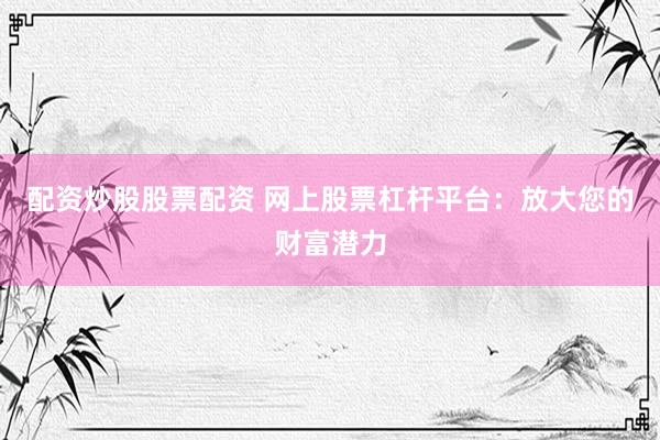配资炒股股票配资 网上股票杠杆平台：放大您的财富潜力