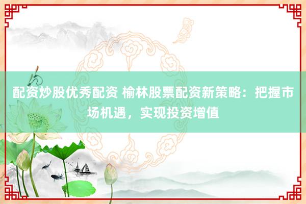 配资炒股优秀配资 榆林股票配资新策略:把握市场机遇,实现投资增值