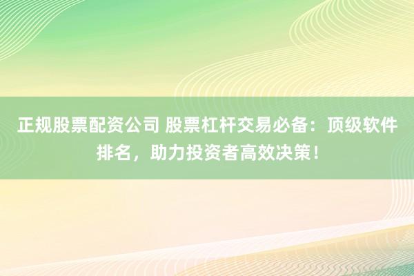 正规股票配资公司 股票杠杆交易必备：顶级软件排名，助力投资者高效决策！