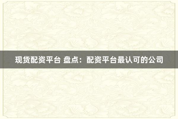现货配资平台 盘点：配资平台最认可的公司