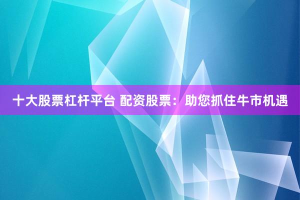 十大股票杠杆平台 配资股票:助您抓住牛市机遇