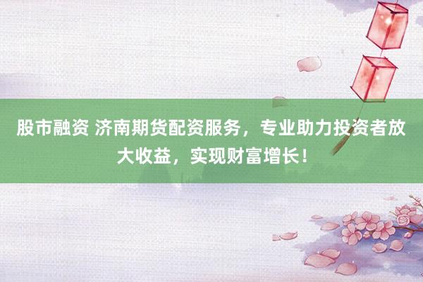 股市融资 济南期货配资服务，专业助力投资者放大收益，实现财富增长！